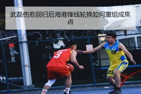 武磊伤愈回归后海港锋线轮换如何重组成焦点