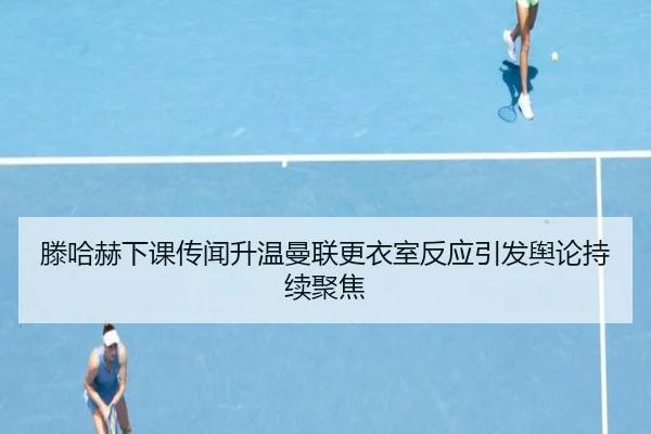 滕哈赫下课传闻升温曼联更衣室反应引发舆论持续聚焦